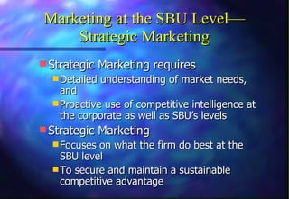 Marketing at the SBU Level— Strategic Marketing Strategic Marketing requires Detailed understanding of market needs, and  Proactive use of competitive intelligence at the corporate as well as SBU’s levels Strategic Marketing  Focuses on what the firm do best at the SBU level To secure and maintain a sustainable competitive advantage 