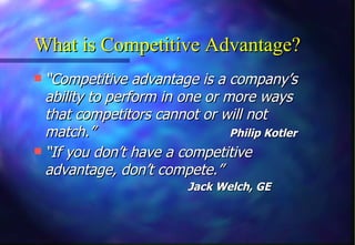 What is Competitive Advantage? “ Competitive advantage is a company’s ability to perform in one or more ways that competitors cannot or will not match.”   Philip Kotler “ If you don’t have a competitive advantage, don’t compete.”     Jack Welch, GE 