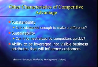 Other Characteristics of Competitive Advantage Substantiality Is it substantial enough to make a difference? Sustainability Can it be neutralized by competitors quickly? Ability to be leveraged into visible business attributes that will influence customers (Source:  Strategic Marketing Management, Aakers) 