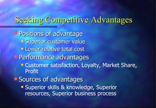 Seeking Competitive Advantages Positions of advantage Superior customer value Lower relative total cost Performance advantages Customer satisfaction, Loyalty, Market Share, Profit Sources of advantages Superior skills & knowledge, Superior resources, Superior business process 