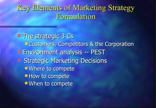 Key Elements of Marketing Strategy Formulation The strategic 3 Cs  Customers, Competitors & the Corporation Environment analysis -- PEST   Strategic Marketing Decisions Where to compete How to compete When to compete 