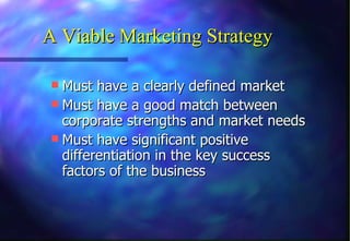 Must have a clearly defined market  Must have a good match between corporate strengths and market needs Must have significant positive differentiation in the key success factors of the business A Viable Marketing Strategy 