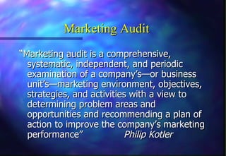 Marketing Audit “ Marketing audit is a comprehensive, systematic, independent, and periodic examination of a company’s—or business unit’s—marketing environment, objectives, strategies, and activities with a view to determining problem areas and opportunities and recommending a plan of action to improve the company’s marketing performance” Philip Kotler 