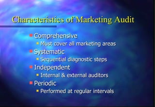 Characteristics of Marketing Audit Comprehensive Must cover all marketing areas Systematic Sequential diagnostic steps   Independent Internal & external auditors Periodic Performed at regular intervals 