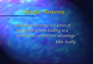 Strategic Marketing “ Marketing Strategy is a series of integrated actions leading to a sustainable competitive advantage.” John Scully 
