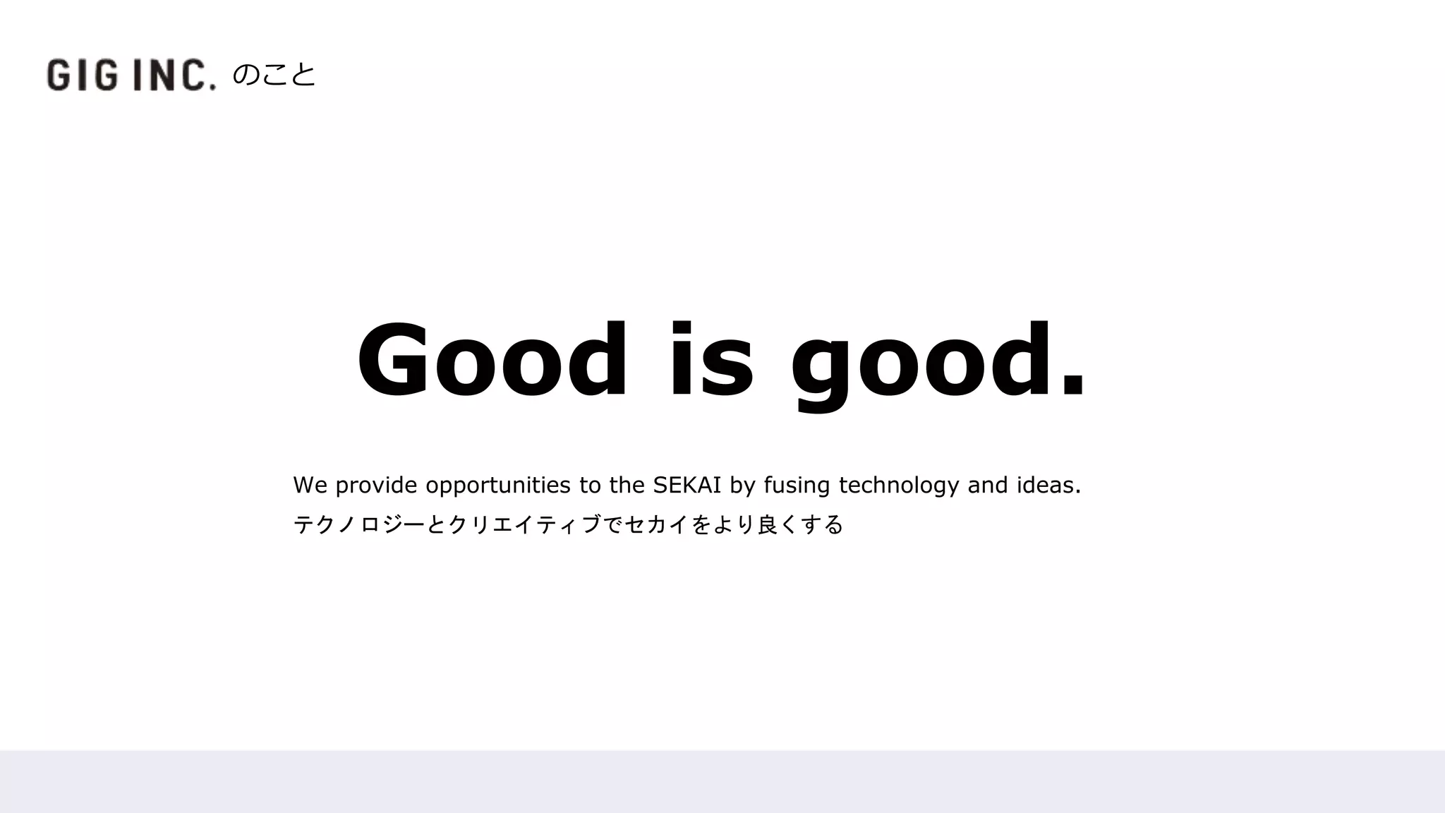 Good is good.
We provide opportunities to the SEKAI by fusing technology and ideas.
テクノロジーとクリエイティブでセカイをより良くする
のこと
 