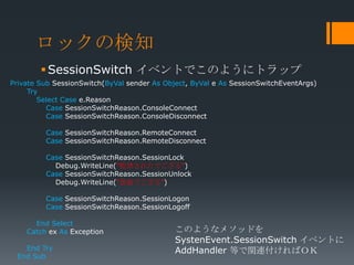 ロックの検知
         SessionSwitch イベントでこのようにトラップ
Private Sub SessionSwitch(ByVal sender As Object, ByVal e As SessionSwitchEventArgs)
     Try
        Select Case e.Reason
          Case SessionSwitchReason.ConsoleConnect
          Case SessionSwitchReason.ConsoleDisconnect

         Case SessionSwitchReason.RemoteConnect
         Case SessionSwitchReason.RemoteDisconnect

         Case SessionSwitchReason.SessionLock
           Debug.WriteLine(“監禁されたでござる")
         Case SessionSwitchReason.SessionUnlock
           Debug.WriteLine(“恩赦でござる")

         Case SessionSwitchReason.SessionLogon
         Case SessionSwitchReason.SessionLogoff

      End Select
    Catch ex As Exception                    このようなメソッドを
                                             SystenEvent.SessionSwitch イベントに
   End Try                                   AddHandler 等で関連付ければＯＫ
 End Sub
 