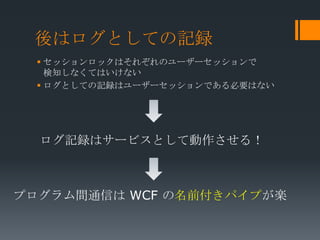 後はログとしての記録
   セッションロックはそれぞれのユーザーセッションで
    検知しなくてはいけない
   ログとしての記録はユーザーセッションである必要はない




  ログ記録はサービスとして動作させる！



プログラム間通信は WCF の名前付きパイプが楽
 