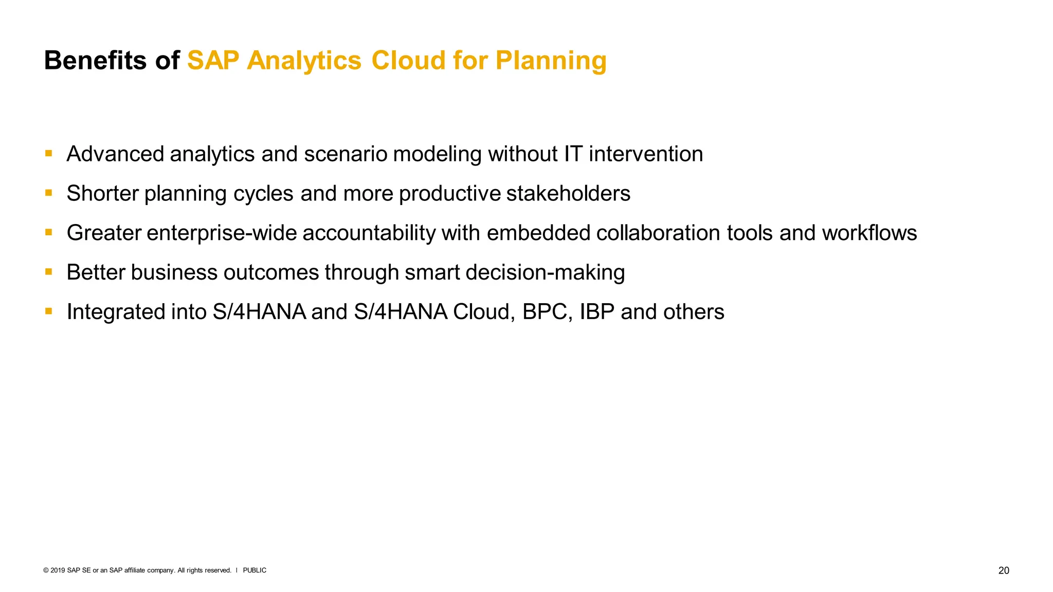 20
PUBLIC
© 2019 SAP SE or an SAP affiliate company. All rights reserved. ǀ
Benefits of SAP Analytics Cloud for Planning
 Advanced analytics and scenario modeling without IT intervention
 Shorter planning cycles and more productive stakeholders
 Greater enterprise-wide accountability with embedded collaboration tools and workflows
 Better business outcomes through smart decision-making
 Integrated into S/4HANA and S/4HANA Cloud, BPC, IBP and others
 