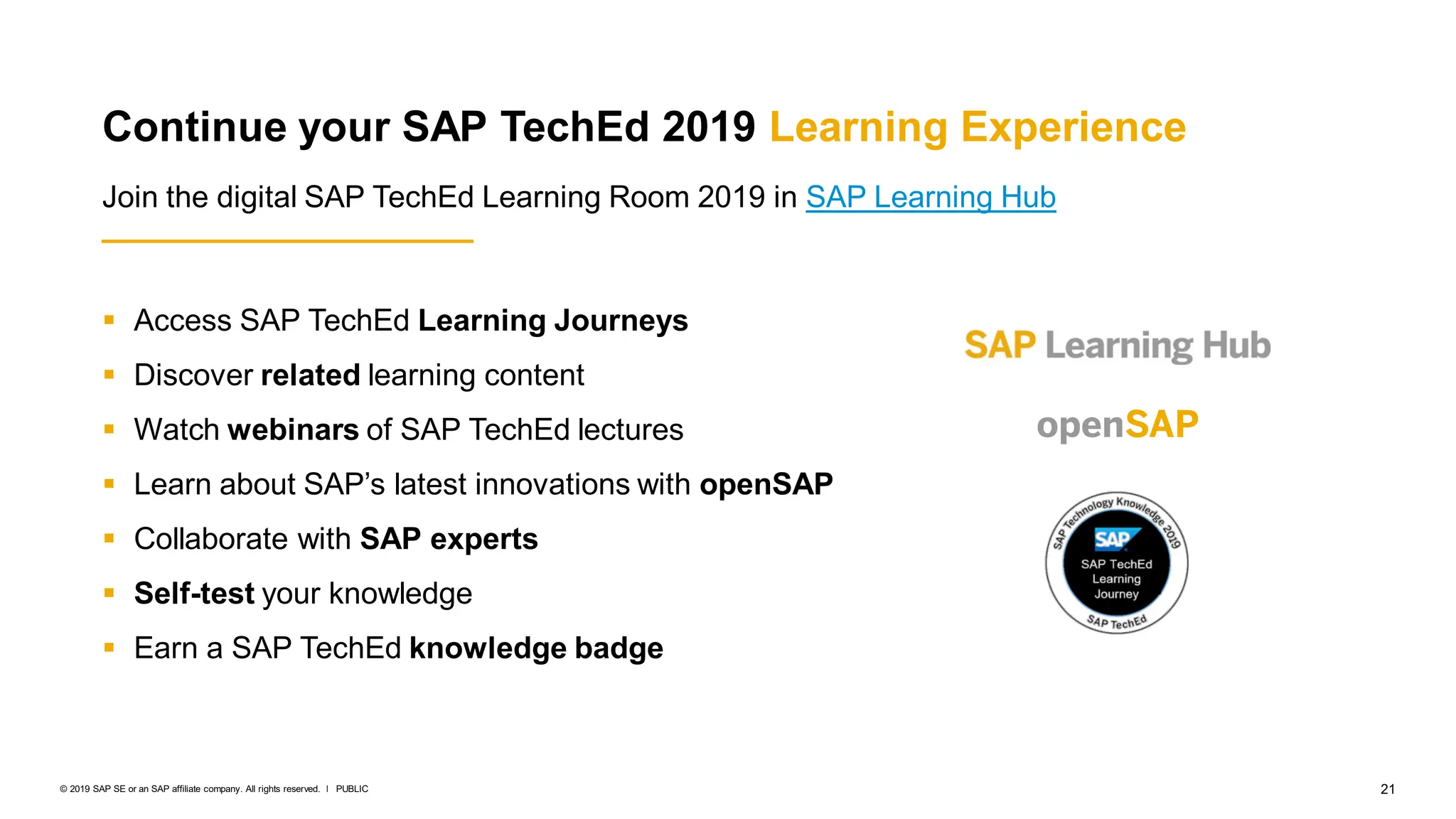 21
PUBLIC
© 2019 SAP SE or an SAP affiliate company. All rights reserved. ǀ
 Access SAP TechEd Learning Journeys
 Discover related learning content
 Watch webinars of SAP TechEd lectures
 Learn about SAP’s latest innovations with openSAP
 Collaborate with SAP experts
 Self-test your knowledge
 Earn a SAP TechEd knowledge badge
Continue your SAP TechEd 2019 Learning Experience
Join the digital SAP TechEd Learning Room 2019 in SAP Learning Hub
 