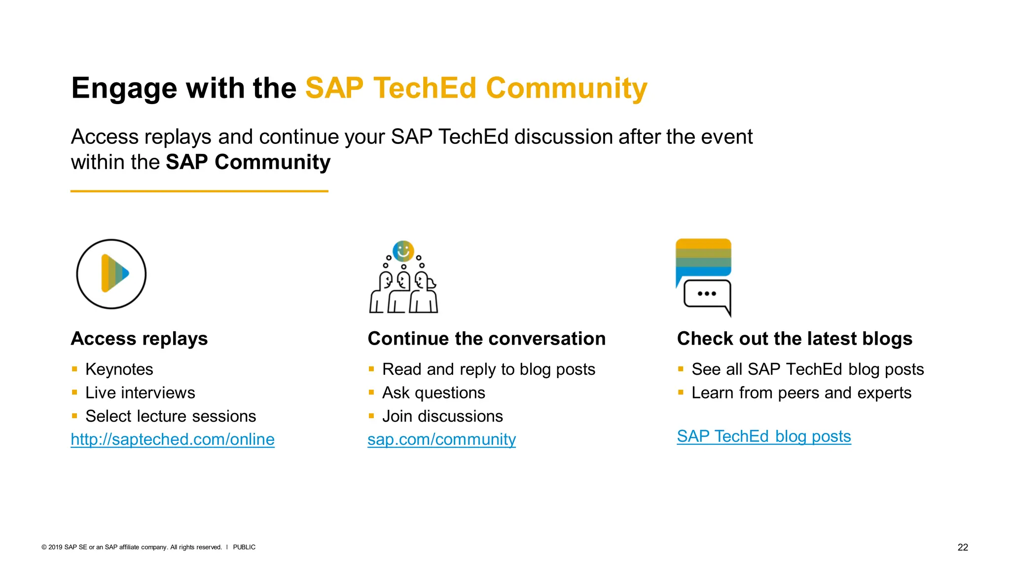 22
PUBLIC
© 2019 SAP SE or an SAP affiliate company. All rights reserved. ǀ
Access replays
 Keynotes
 Live interviews
 Select lecture sessions
http://sapteched.com/online
Continue the conversation
 Read and reply to blog posts
 Ask questions
 Join discussions
sap.com/community
Check out the latest blogs
 See all SAP TechEd blog posts
 Learn from peers and experts
SAP TechEd blog posts
Engage with the SAP TechEd Community
Access replays and continue your SAP TechEd discussion after the event
within the SAP Community
 