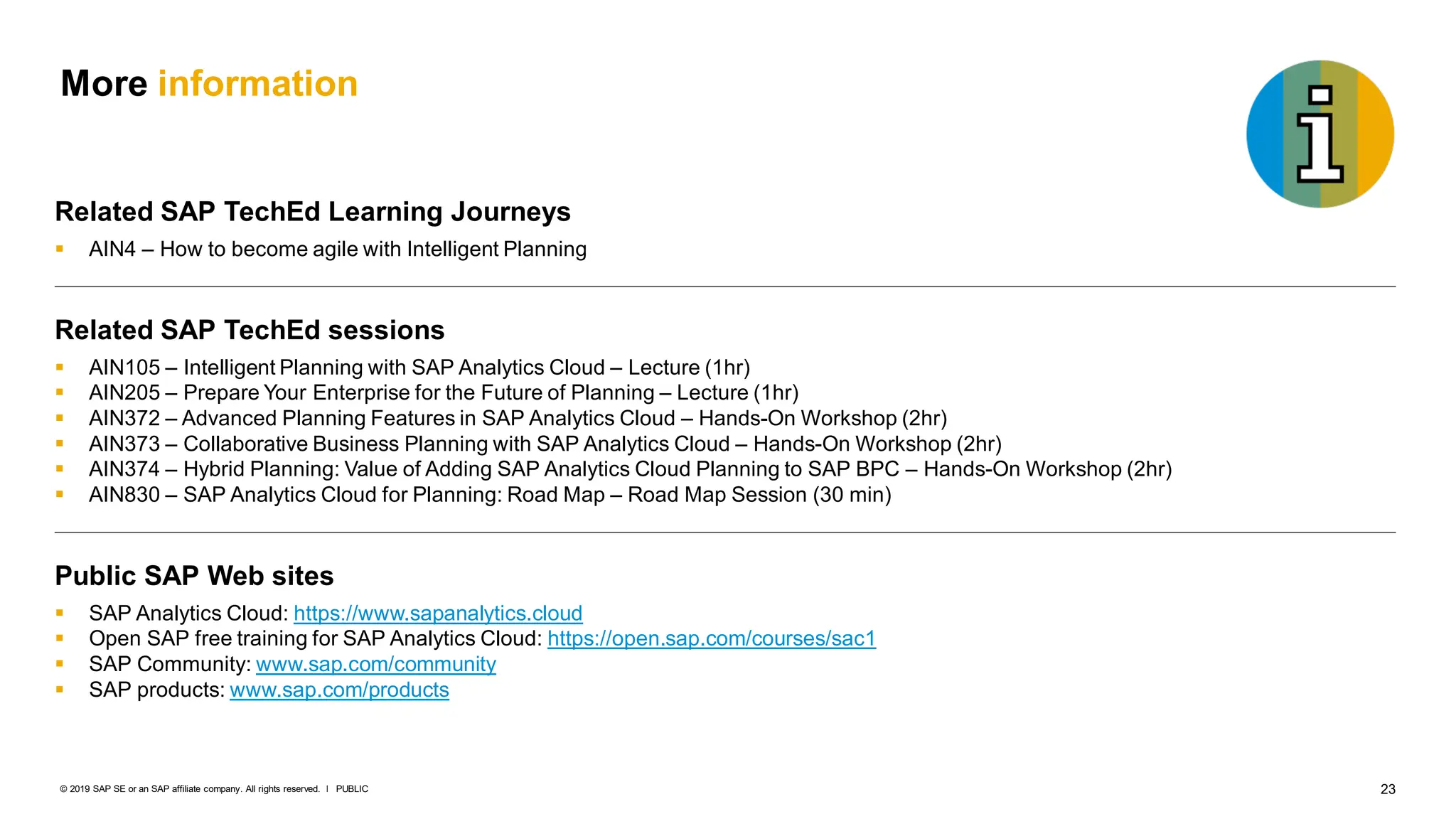 23
PUBLIC
© 2019 SAP SE or an SAP affiliate company. All rights reserved. ǀ
More information
Related SAP TechEd Learning Journeys
 AIN4 – How to become agile with Intelligent Planning
Related SAP TechEd sessions
 AIN105 – Intelligent Planning with SAP Analytics Cloud – Lecture (1hr)
 AIN205 – Prepare Your Enterprise for the Future of Planning – Lecture (1hr)
 AIN372 – Advanced Planning Features in SAP Analytics Cloud – Hands-On Workshop (2hr)
 AIN373 – Collaborative Business Planning with SAP Analytics Cloud – Hands-On Workshop (2hr)
 AIN374 – Hybrid Planning: Value of Adding SAP Analytics Cloud Planning to SAP BPC – Hands-On Workshop (2hr)
 AIN830 – SAP Analytics Cloud for Planning: Road Map – Road Map Session (30 min)
Public SAP Web sites
 SAP Analytics Cloud: https://www.sapanalytics.cloud
 Open SAP free training for SAP Analytics Cloud: https://open.sap.com/courses/sac1
 SAP Community: www.sap.com/community
 SAP products: www.sap.com/products
 