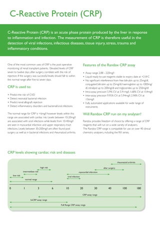 C-Reactive Protein (CRP)
C-Reactive Protein (CRP) is an acute phase protein produced by the liver in response
to inflammation and infection. The measurement of CRP is therefore useful in the
detection of viral infections, infectious diseases, tissue injury, stress, trauma and
inflammatory conditions.


One of the most common uses of CRP is the post operative                             Features of the Randox CRP assay
monitoring of renal transplant patients. Elevated levels of CRP
seven to twelve days after surgery correlate with the risk of                        •	 Assay	range	2.88	-	220mg/l	
rejection. If the surgery was successful levels should fall to within                •	 	 iquid	ready-to-use	reagents	stable	to	expiry	date	at	+2-8oC
                                                                                        L
the normal range after five to seven days.                                           •	 	 o	significant	interference	from	free	bilirubin	up	to	25mg/dl,	
                                                                                        N
                                                                                        conjugated	bilirubin	up	to	25mg/dl,	haemoglobin	up	to	1000mg/
CRP is used to:                                                                         dl,	intralipid	up	to	200mg/dl	and	triglycerides	up	to	250mg/dl	
                                                                                     •	 	ntra-assay	precision	5.9%	CV	at	5.91mg/l,	1.68%	CV	at	154mg/l	
                                                                                        I
•	 Predict	the	risk	of	CVD                                                           •	 	nter-assay	precision	9.95%	CV	at	5.94mg/l,	2.98%	CV	at	
                                                                                        I
•	 Detect	neonatal	bacterial	infection	                                                 156mg/l	
•	 Predict	renal	allograft	rejection                                                 •	 	 ully	automated	applications	available	for	wide	range	of	
                                                                                        F
•	 	 etect	inflammatory	disorders	and	bacterial/viral	infections
   D                                                                                    instruments

The	normal	range	for	CRP	is	<6mg/l	however	levels	within	this	                       Will Randox CRP run on my analyser?
range	are	associated	with	cardiac	risk.	Levels	between	10-20mg/l	
are	associated	with	viral	infections	while	levels	from	10-40mg/l	                    Randox	provides	freedom	of	choice	by	offering	a	range	of	CRP	
are seen in myocardial infarction and upper respiratory tract                        reagents that will run on a wide variety of analysers.
infections.	Levels	between	30-200mg/l	are	often	found	post	                          The	Randox	CRP	range	is	compatible	for	use	on	over	40	clinical	
surgery	as	well	as	in	bacterial	infections	and	rheumatoid	arthritis.	                chemistry	analysers,	including	the	RX	series.




CRP levels showing cardiac risk and diseases

                                                                                                                        rheumatoid arthritis

                                       high risk                                                        after surgery
                intermediate risk                                          myocardial infarction
     low risk                                                 viral infection
                    normal range



 0              1                  3               6        10                  20             30            40              100               180

                                                                                 CRP assay range

                         hsCRP assay range

                                                       Full Range CRP assay range
 