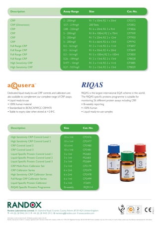 Description                                                                                       Assay Range                                    Size                                                                  Cat. No.


     CRP                                                                                               5	-	200mg/l                                    R1	7	x	50ml,	R2	1	x	50ml                                              CP2572
     CRP (Dimension)                                                                                   3.57	-	219mg/l                                 200	Tests                                                             CP2852
     CRP                                                                                               2.88	-	220mg/l                                 R1	6	x	20ml,	R2	3	x	9ml	                                              CP3826
     CRP                                                                                               5	-	200mg/l                                    R1	8	x	100ml,	R2	2	x	70ml                                             CP7949
     CRP                                                                                               5	-	200mg/l                                    R1	7	x	20ml,	R2	2	x	12ml                                              CP7950
     CRP                                                                                               5	-	200mg/l                                    R1	6	x	66ml,	R2	6	x	13ml                                              CP9742
     Full Range CRP                                                                                    0.3	-	161mg/l                                  R1	2	x	11ml,	R2	2	x	11ml                                              CP3847
     Full Range CRP                                                                                    0.3	-	161mg/l                                  R1	4	x	50ml,	R2	4	x	50ml                                              CP3849
     Full Range CRP                                                                                    0.3	-	161mg/l                                  R1	5	x	100ml,	R2	5	x	100ml                                            CP3850
     Full Range CRP                                                                                    0.26	-	184mg/l                                 R1	2	x	13ml,	R2	2	x	13ml                                              CP8028
     High Sensitivity CRP                                                                              0.477	-	10mg/l                                 R1	2	x	11ml,	R2	2	x	11ml                                              CP3885
     High Sensitivity CRP                                                                              0.27	-	9.07mg/l                                R1	2	x	13ml,	R2	2	x	13ml                                              CP8029




Dedicated	liquid	ready-to-use	CRP	controls	and	calibrators	are	                                                                         RIQAS	is	the	largest	international	EQA	scheme	in	the	world.	
also	available	to	complement	our	complete	range	of	CRP	assays.		                                                                        The	RIQAS	specific	proteins	programme	is	suitable	for	
•	Liquid	ready-to-use	                                                                                                                  monitoring	26	different	protein	assays	including	CRP.		
•	100%	human	material	                                                                                                                  •	Bi-weekly	reporting	
•	Standardised	to	BCR/CAP/IFCC	CRM470                                                                                                   •	100%	human	
•	Stable	to	expiry	date	when	stored	at	+2-8oC                                                                                           •	Liquid	ready-to-use	samples




      Description                                                                                       Size                               Cat. No.


      High Sensitivity CRP Control Level 1                                                              10	x	1ml                           CP2476
      High Sensitivity CRP Control Level 2                                                              10	x	1ml                           CP2477
      CRP Control Level 2                                                                               10	x1ml	                           CP2480
      CRP Control Level 3                                                                               10	x	1ml                           CP2481
      Liquid Specific Protein Control Level 1                                                           3	x	1ml	                           PS2682
      Liquid Specific Protein Control Level 2                                                           3	x	1ml	                           PS2683
      Liquid Specific Protein Control Level 3                                                           3	x	1ml                            PS2684
      CRP Multi-Point Calibrator Set                                                                    3	x	1ml                            CP2179
      CRP Calibrator Series                                                                             6	x	2ml	                           CP2479
      High Sensitivity CRP Calibrator Series                                                            6	x	2ml	                           CP2478
      Full Range CRP Calibrator Series                                                                  6	x	1ml	                           CP2499
      Liquid Specific Protein Calibrator                                                                5	x	1ml                            	IT2691
      RIQAS Specific Proteins Programme                                                                 Bi-weekly                          	RQ9114
                                                                                                                                                                                                                                                                              LT118	JAN12




Randox Laboratories Limited, 55	Diamond	Road,	Crumlin,	County	Antrim,	BT29	4QY,	United	Kingdom
T	+44	(0)	28	9442	2413	 F	+44	(0)	28	9445	2912	 E	marketing@randox.com	 I	www.randox.com

Information	correct	at	time	of	print.		All	Randox	products	made	in	the	UK.	
Randox	Laboratories	Limited	is	a	company	registered	within	Northern	Ireland	with	company	number	N.I.	15738.		VAT	Registered	Number:	GB	353	030	400.	Product	availability	may	vary	from	country	to	country.	Please	contact	your	local	Randox	representative	for	information.
 
