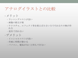 アナログイラストとの比較
• メリット
 • ランニングコストが安い
 • 画像の修正が楽
 • テクスチャ、エフェクト等を使えば小さい力でそれなりの物が作
   れる
 • 道具で汚れない

• デメリット
 • イニシャルコストが高い
 • 作画に時間が掛かる
 • パソコン、電気がないと何もできない
 