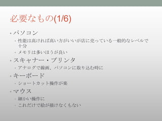 必要なもの(1/6)
• パソコン
 • 性能は高ければ高い方がいいが店に売っている一般的なレベルで
   十分
 • メモリは多いほうが良い

• スキャナー・プリンタ
 • アナログで線画、パソコンに取り込む時に

• キーボード
 • ショートカット操作が楽

• マウス
 • 細かい操作に
 • これだけで絵が描けなくもない
 