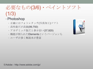 必要なもの(3/6)・ペイントソフト
 (1/3)
 • Photoshop
    • 正確にはフォトレタッチ(写真加工)ソフト
    • 高性能だが高価(99,750)
    • アカデミック版だと多少安い(37,920)
    • 機能が削られたElementsというバージョンも
    • ユーザが多く解説本が豊富




※Adobe - http://www.adobe.com/jp/
 