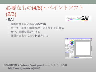 必要なもの(4/6)・ペイントソフト
 (2/3)
 • SAI
   • 機能は多くないが安価(5,250)
   • ユーザーが多く機能解説・メイキングが豊富
   • 軽い、綺麗な線が引ける
   • 更新が止まっており64bit非対応




※SYSTEMAX Software Development - ペイントツールSAI
  http://www.systemax.jp/ja/sai/
 