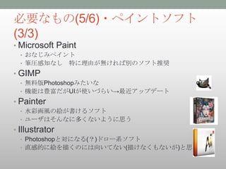 必要なもの(5/6)・ペイントソフト
(3/3)
• Microsoft Paint
  • おなじみペイント
  • 筆圧感知なし      特に理由が無ければ別のソフト推奨
• GIMP
  • 無料版Photoshopみたいな
  • 機能は豊富だがUIが使いづらい→最近アップデート

• Painter
  • 水彩画風の絵が書けるソフト
  • ユーザはそんなに多くないように思う

• Illustrator
  • Photoshopと対になる(？)ドロー系ソフト
  • 直感的に絵を描くのには向いてない(描けなくもないが)と思う
 