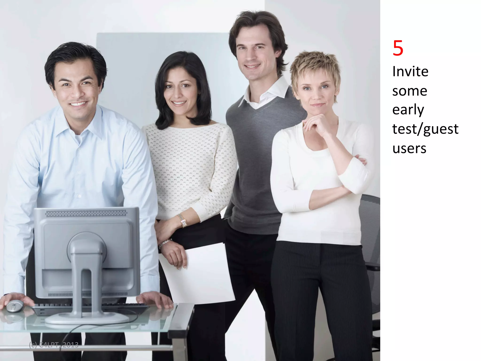 5	
  
                                                                       Invite	
  	
  
                                                                       some	
  	
  
•                Click	
  to	
  edit	
  Master	
  text	
  styles	
     early	
  	
  
                 Second	
  level	
                                     test/guest	
  	
  
                 Third	
  level	
                                      users	
  
                 Fourth	
  level	
  
                 FiIh	
  level	
  




(c)	
  C4LPT,	
  2013	
  
 