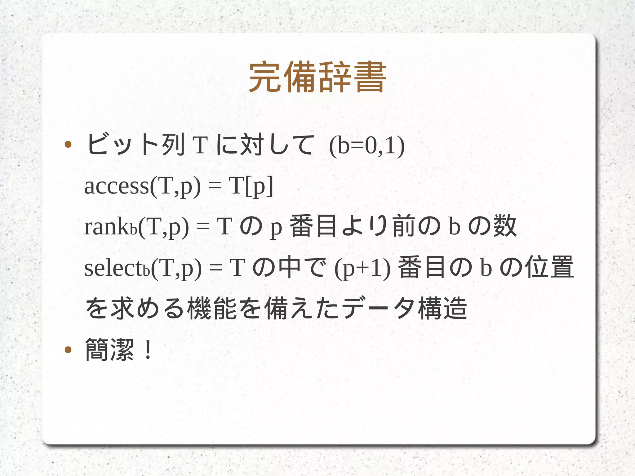完備辞書
● ビット列 T に対して (b=0,1)
access(T,p) = T[p]
rankb(T,p) = T の p 番目より前の b の数
selectb(T,p) = T の中で (p+1) 番目の b の位置
を求める機能を備えたデータ構造
● 簡潔！
 