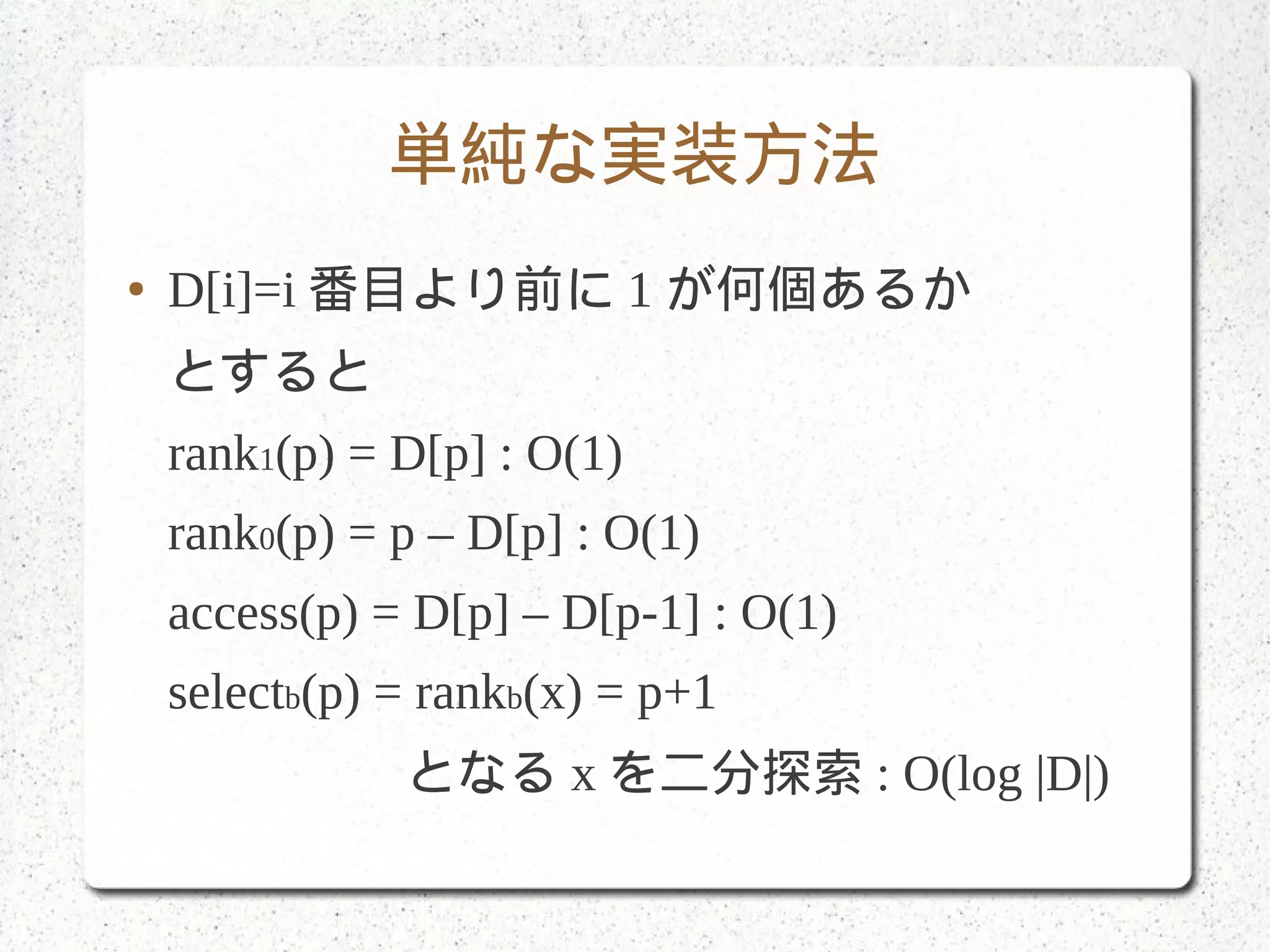 単純な実装方法
● D[i]=i 番目より前に 1 が何個あるか
とすると
rank1(p) = D[p] : O(1)
rank0(p) = p – D[p] : O(1)
access(p) = D[p] – D[p-1] : O(1)
selectb(p) = rankb(x) = p+1
となる x を二分探索 : O(log |D|)
 