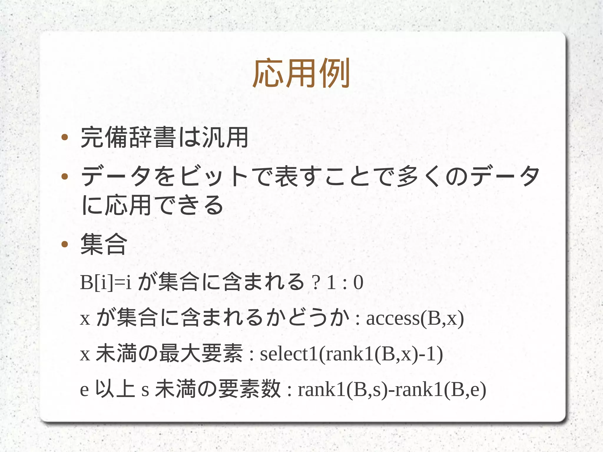 応用例
● 完備辞書は汎用
● データをビットで表すことで多くのデータ
に応用できる
● 集合
B[i]=i が集合に含まれる ? 1 : 0
x が集合に含まれるかどうか : access(B,x)
x 未満の最大要素 : select1(rank1(B,x)-1)
e 以上 s 未満の要素数 : rank1(B,s)-rank1(B,e)
 