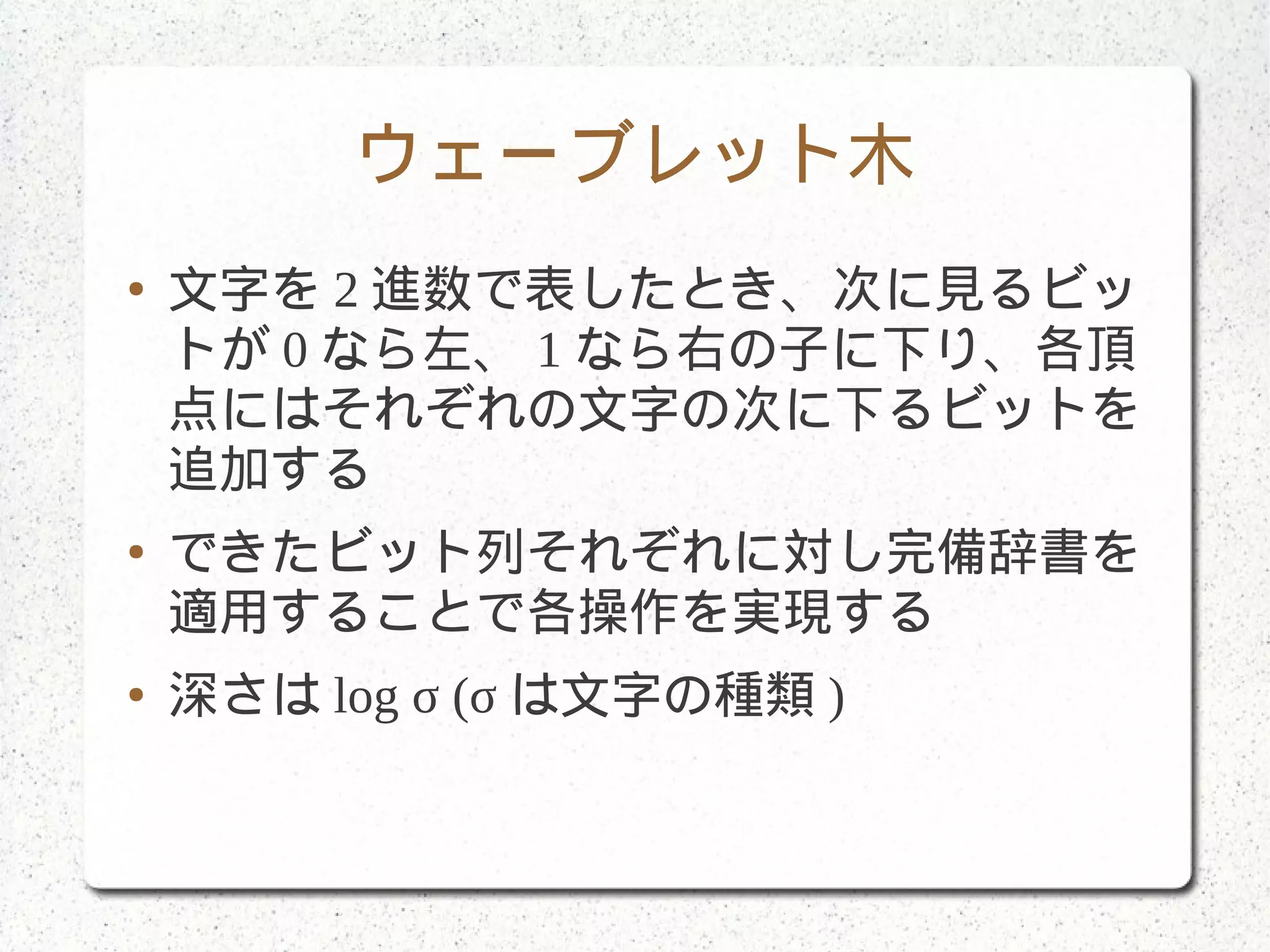 ウェーブレット木
● 文字を 2 進数で表したとき、次に見るビッ
トが 0 なら左、 1 なら右の子に下り、各頂
点にはそれぞれの文字の次に下るビットを
追加する
● できたビット列それぞれに対し完備辞書を
適用することで各操作を実現する
● 深さは log σ (σ は文字の種類 )
 