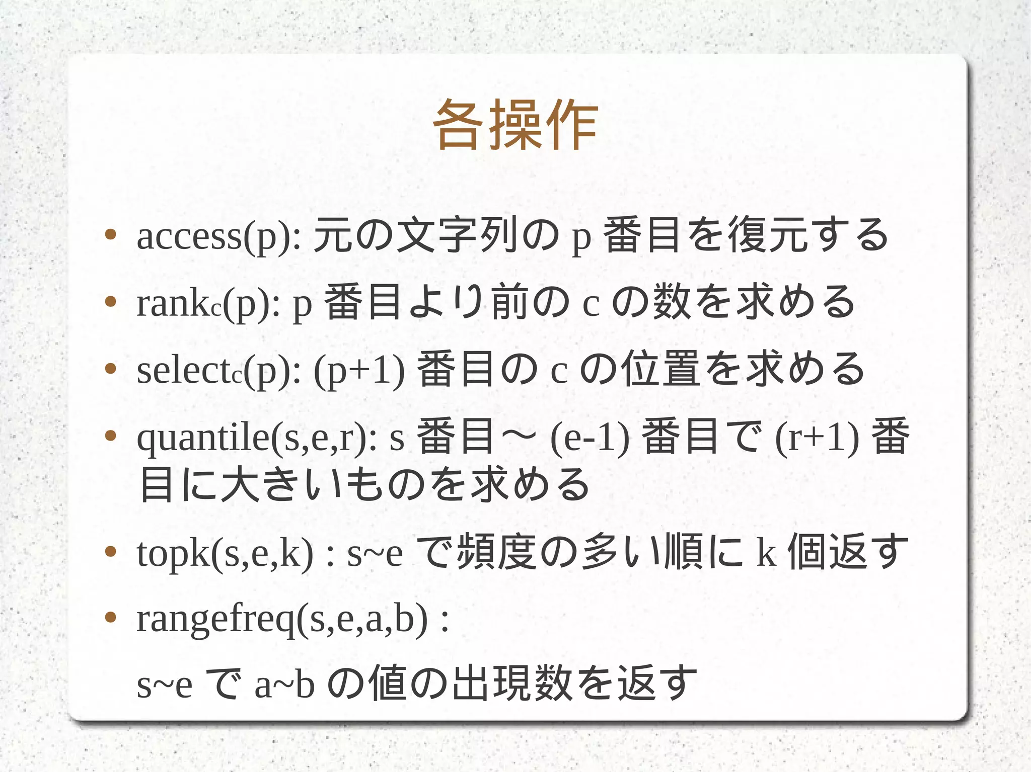 各操作
● access(p): 元の文字列の p 番目を復元する
● rankc(p): p 番目より前の c の数を求める
● selectc(p): (p+1) 番目の c の位置を求める
● quantile(s,e,r): s 番目〜 (e-1) 番目で (r+1) 番
目に大きいものを求める
● topk(s,e,k) : s~e で頻度の多い順に k 個返す
● rangefreq(s,e,a,b) :
s~e で a~b の値の出現数を返す
 