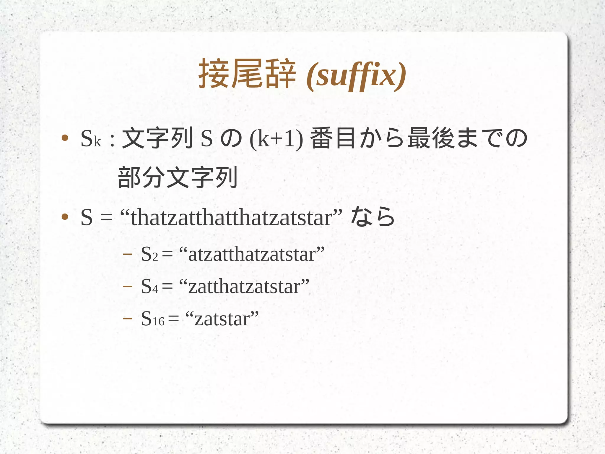 接尾辞 (suffix)
● Sk : 文字列 S の (k+1) 番目から最後までの
　 部分文字列
● S = “thatzatthatthatzatstar” なら
– S2 = “atzatthatzatstar”
– S4 = “zatthatzatstar”
– S16 = “zatstar”
 