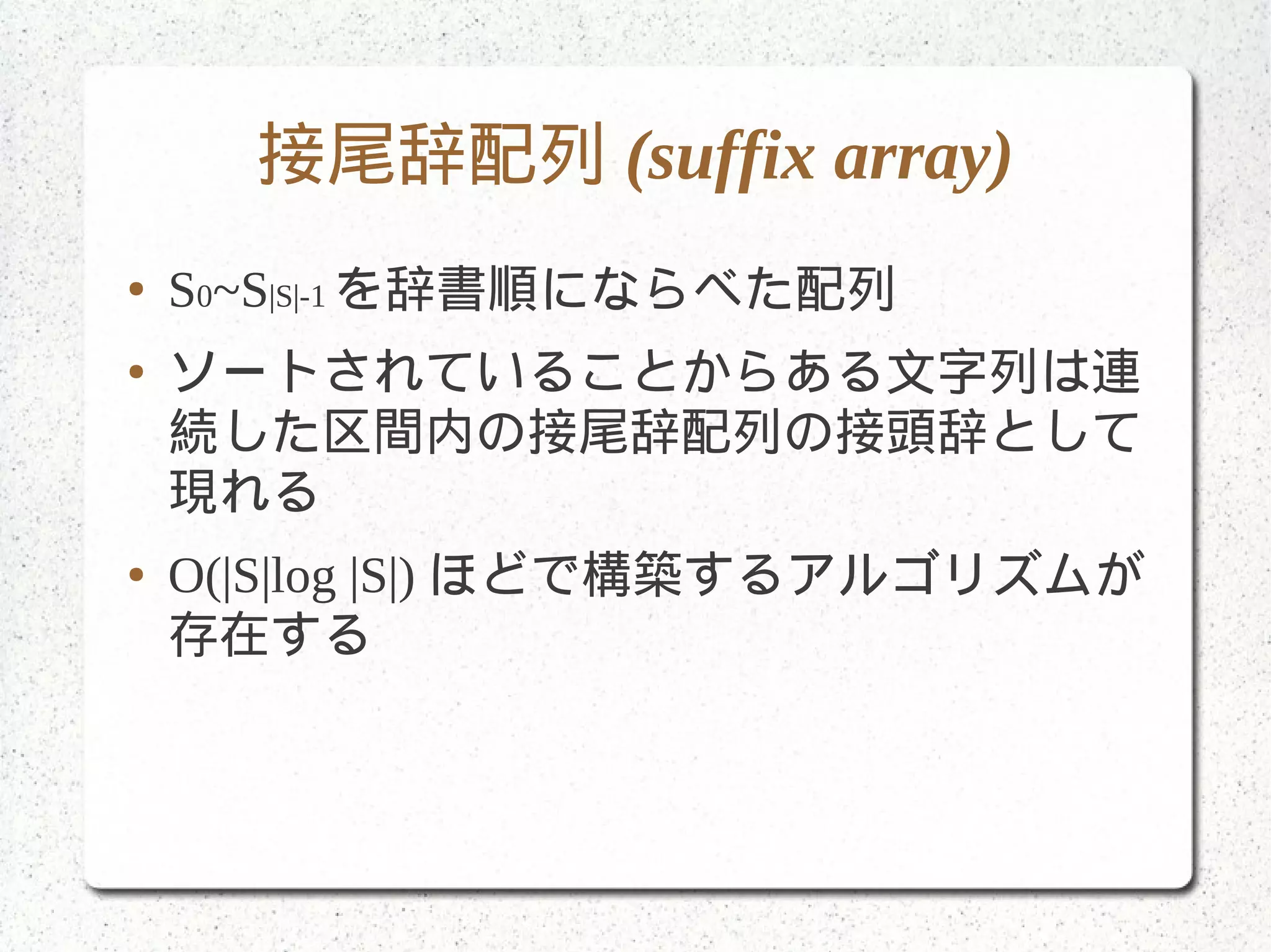 接尾辞配列 (suffix array)
● S0~S|S|-1 を辞書順にならべた配列
● ソートされていることからある文字列は連
続した区間内の接尾辞配列の接頭辞として
現れる
● O(|S|log |S|) ほどで構築するアルゴリズムが
存在する
 