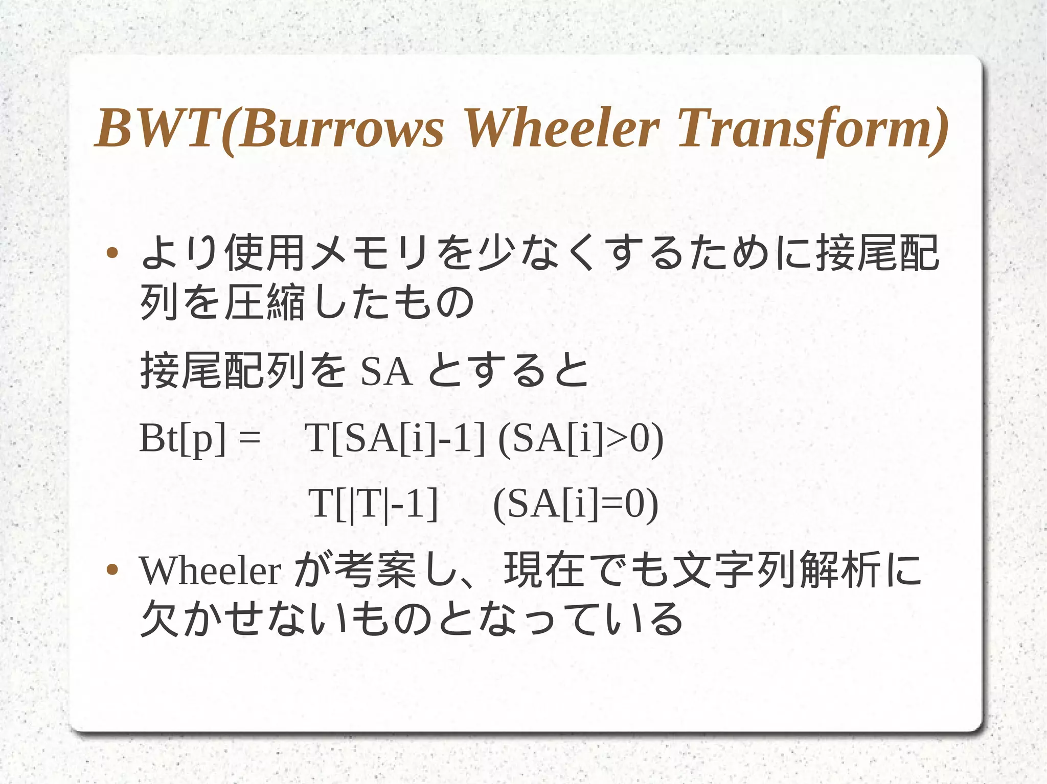 BWT(Burrows Wheeler Transform)
● より使用メモリを少なくするために接尾配
列を圧縮したもの
接尾配列を SA とすると
Bt[p] = T[SA[i]-1] (SA[i]>0)
T[|T|-1] (SA[i]=0)
● Wheeler が考案し、現在でも文字列解析に
欠かせないものとなっている
 
