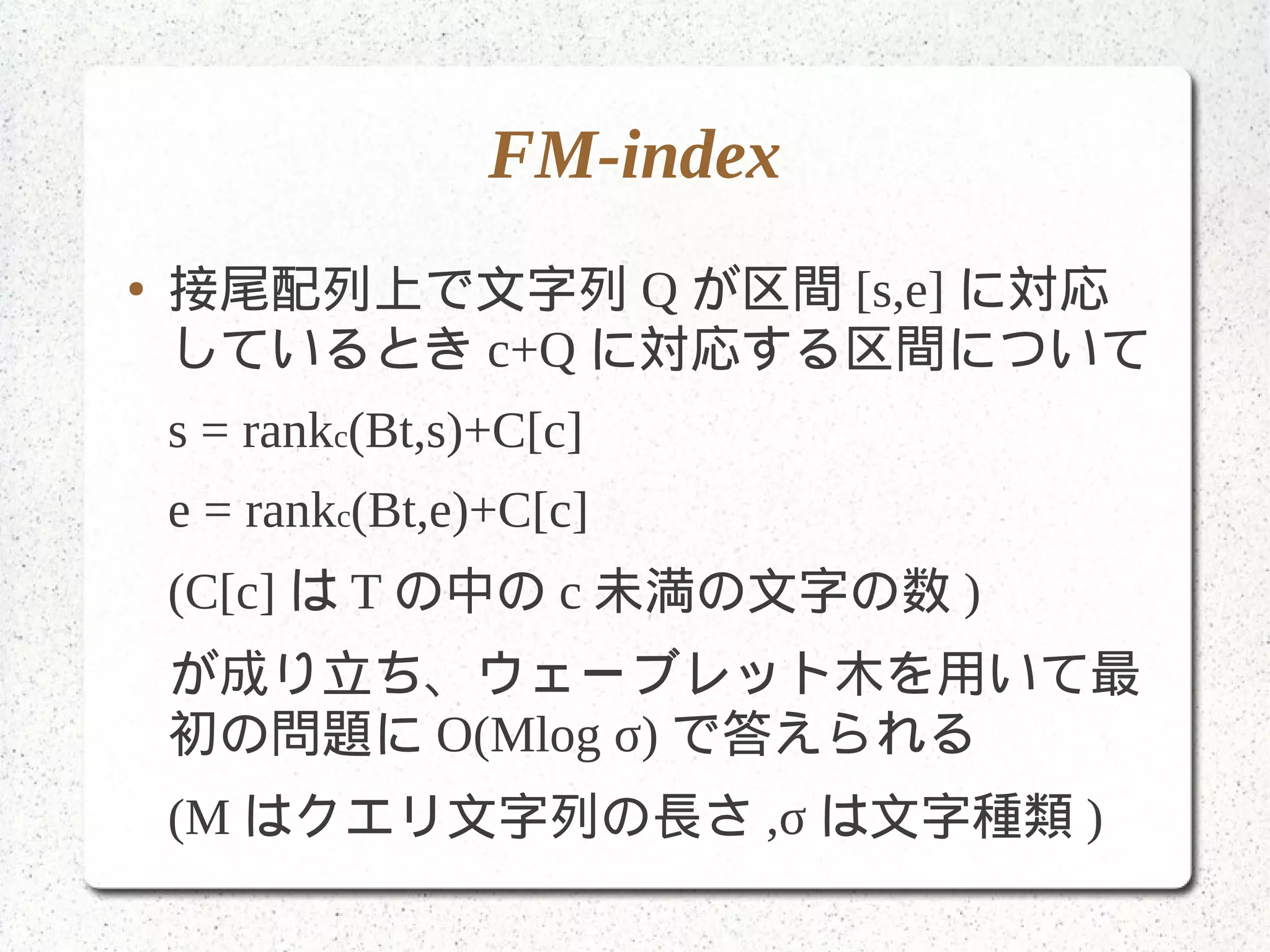 FM-index
● 接尾配列上で文字列 Q が区間 [s,e] に対応
しているとき c+Q に対応する区間について
s = rankc(Bt,s)+C[c]
e = rankc(Bt,e)+C[c]
(C[c] は T の中の c 未満の文字の数 )
が成り立ち、ウェーブレット木を用いて最
初の問題に O(Mlog σ) で答えられる
(M はクエリ文字列の長さ ,σ は文字種類 )
 