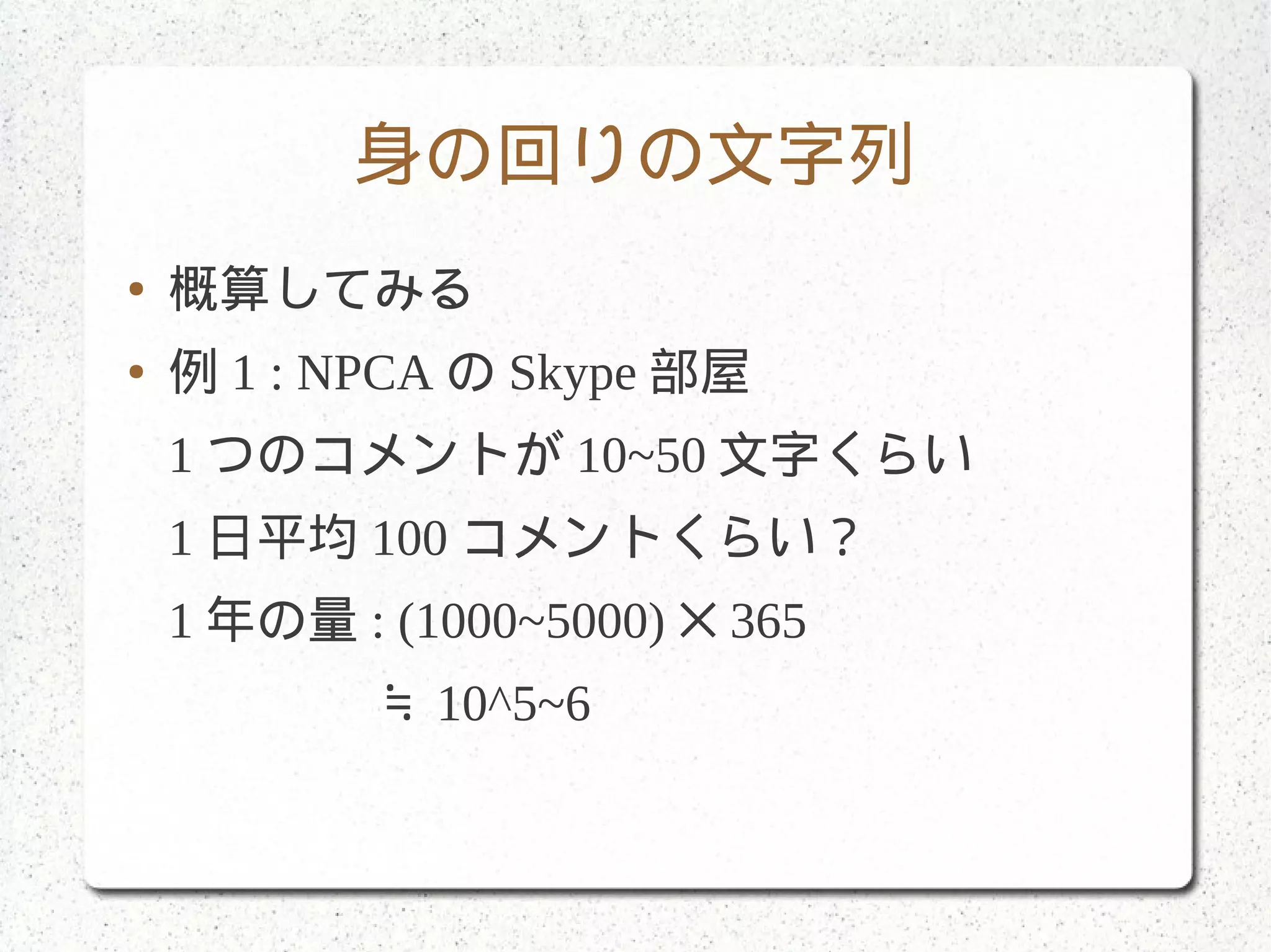 身の回りの文字列
● 概算してみる
● 例 1 : NPCA の Skype 部屋
1 つのコメントが 10~50 文字くらい
1 日平均 100 コメントくらい？
1 年の量 : (1000~5000) 365✕
　　　　≒ 10^5~6
 