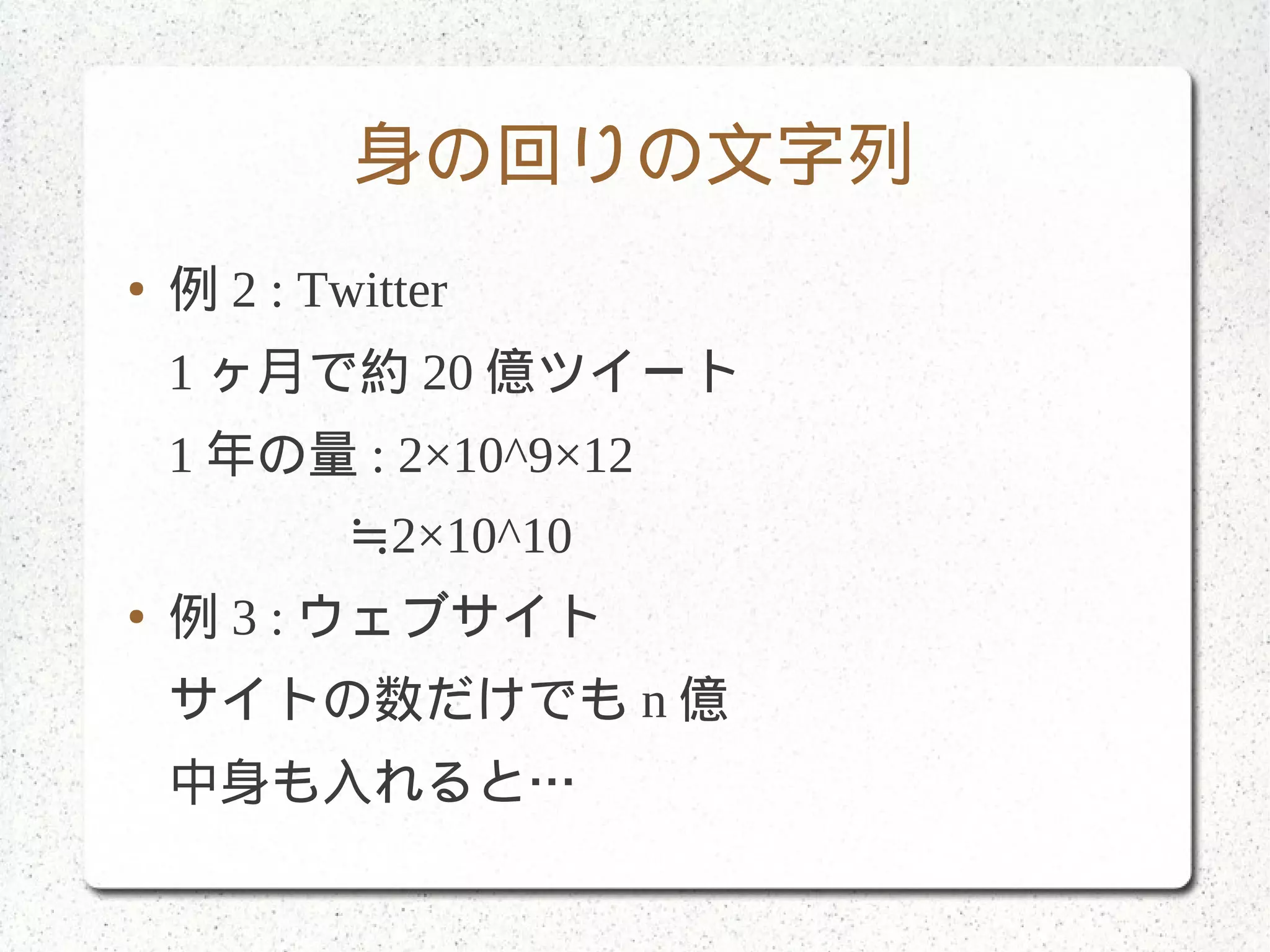 身の回りの文字列
● 例 2 : Twitter
1 ヶ月で約 20 億ツイート
1 年の量 : 2×10^9×12
≒2×10^10
● 例 3 : ウェブサイト
サイトの数だけでも n 億
中身も入れると…
 