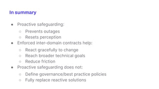 ● Proactive safeguarding:
○ Prevents outages
○ Resets perception
● Enforced inter-domain contracts help:
○ React gracefully to change
○ Reach broader technical goals
○ Reduce friction
● Proactive safeguarding does not:
○ Define governance/best practice policies
○ Fully replace reactive solutions
In summary
 