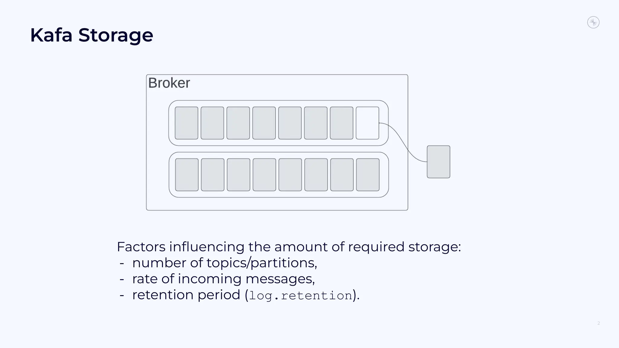 Kafa Storage
2
Factors inﬂuencing the amount of required storage:
- number of topics/partitions,
- rate of incoming messages,
- retention period (log.retention).
 