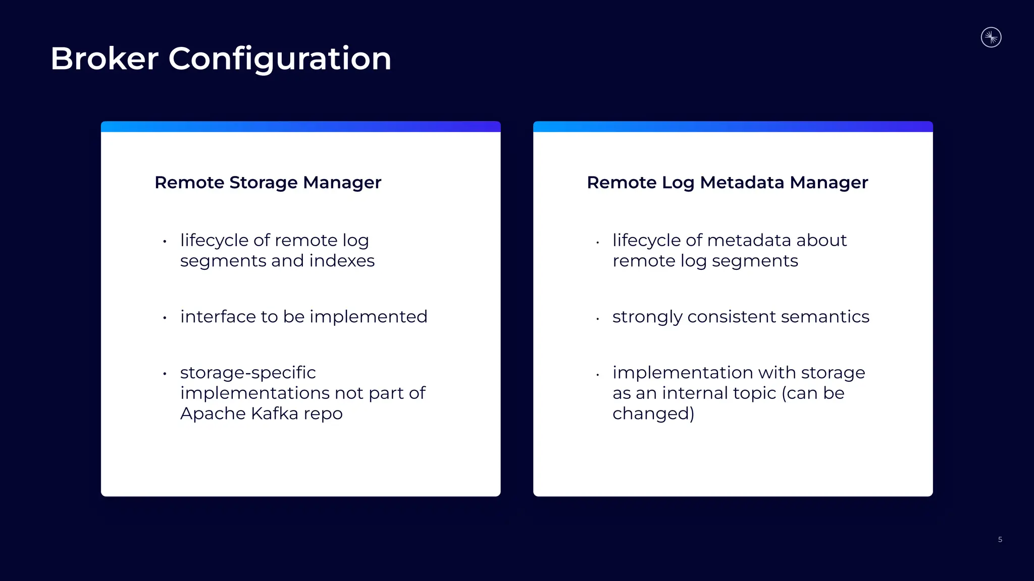 Broker Conﬁguration
5
Remote Storage Manager Remote Log Metadata Manager
• lifecycle of remote log
segments and indexes
• interface to be implemented
• storage-speciﬁc
implementations not part of
Apache Kafka repo
• lifecycle of metadata about
remote log segments
• strongly consistent semantics
• implementation with storage
as an internal topic (can be
changed)
 