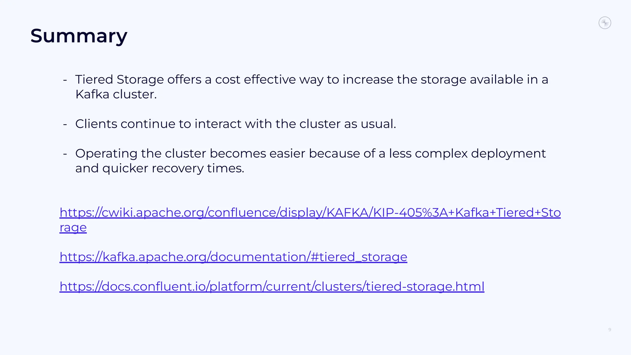 Summary
- Tiered Storage offers a cost effective way to increase the storage available in a
Kafka cluster.
- Clients continue to interact with the cluster as usual.
- Operating the cluster becomes easier because of a less complex deployment
and quicker recovery times.
https://cwiki.apache.org/conﬂuence/display/KAFKA/KIP-405%3A+Kafka+Tiered+Sto
rage
https://kafka.apache.org/documentation/#tiered_storage
https://docs.conﬂuent.io/platform/current/clusters/tiered-storage.html
9
 