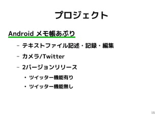 15
プロジェクト
Android メモ帳あぷり
– テキストファイル記述・記録・編集
– カメラ/Twitter
– 2バージョンリリース
●
ツイッター機能有り
●
ツイッター機能無し
 