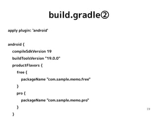 19
build.gradle②
apply plugin: 'android'
android {
compileSdkVersion 19
buildToolsVersion "19.0.0"
productFlavors {
free {
packageName "com.sample.memo.free"
}
pro {
packageName "com.sample.memo.pro"
}
}
 