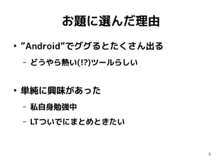 5
お題に選んだ理由
●
”Android”でググるとたくさん出る
– どうやら熱い(!?)ツールらしい
●
単純に興味があった
– 私自身勉強中
– LTついでにまとめときたい
 