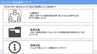 コミュニティ形成/運営について
・人脈作り
→個人で受けている案件を振る相手/振ってもらえる相手などを
見つける場としている
・営業活動
→空いた時間を活用してコミュニティでの営業活動（案件探しなど）を行
なっている
・情報交換
→トレンドや新しいツール情報のキャッチアップ
クリエイターはコミュニティをどう活用しているのか？
 