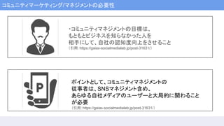 コミュニティマーケティング/マネジメントの必要性
・コミュニティマネジメントの目標は、
もともとビジネスを知らなかった人を
相手にして、自社の認知度向上をさせること
（引用：https://gaiax-socialmedialab.jp/post-31631/）
ポイントとして、コミュニティマネジメントの
従事者は、SNSマネジメント含め、
あらゆる自社メディアのユーザーと大局的に関わること
が必要
（引用：https://gaiax-socialmedialab.jp/post-31631/）
 