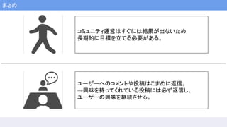 まとめ
コミュニティ運営はすぐには結果が出ないため
長期的に目標を立てる必要がある。
ユーザーへのコメントや投稿はこまめに返信。
→興味を持ってくれている投稿には必ず返信し、
ユーザーの興味を継続させる。
 