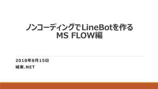 ノンコーディングでLineBotを作る
MS FLOW編
2018年8月15日
城東.NET
 