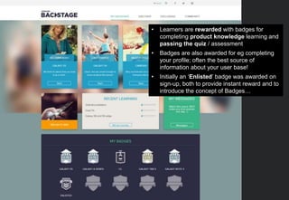 • Learners are rewarded with badges for
completing product knowledge learning and
passing the quiz / assessment
• Badges are also awarded for eg completing
your profile; often the best source of
information about your user base!
• Initially an ‘Enlisted’ badge was awarded on
sign-up, both to provide instant reward and to
introduce the concept of Badges…
 