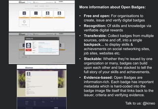 More information about Open Badges:
• Free and open: For organisations to
create, issue and verify digital badges
• Recognition: Of skills and knowledge via
verifiable digital rewards
• Transferable: Collect badges from multiple
sources, online and off, into a single
backpack… to display skills &
achievements on social networking sites,
job sites, websites etc.
• Stackable: Whether they’re issued by one
organization or many, badges can build
upon each other and be stacked to tell the
full story of your skills and achievements.
• Evidence-based: Open Badges are
information-rich. Each badge has important
metadata which is hard-coded into the
badge image file itself that links back to the
issuer, criteria and verifying evidence.
Talk to us: @kineo
 