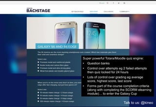 Super powerful Totara/Moodle quiz engine:
• Question banks
• Control over attempts eg 2 failed attempts
then quiz locked for 24 hours
• Lots of control over grading eg average
score, highest score, last score
• Forms part of the course completion criteria
(along with completing the SCORM elearning
module)… to enter the Galaxy Cup
Talk to us: @kineo
 