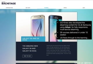 • CG Kineo also developed the
elearning content for iris & Samsung
using Adapt, for fully responsive,
multi-device elearning
• 28 courses delivered in under 10
weeks!
• UX flows through to the learning…
Talk to us: @kineo
 